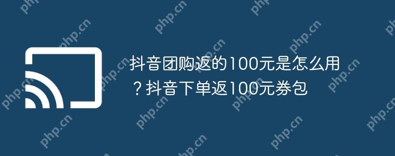 抖音团购返的100元是怎么用？抖音下单返100元券包