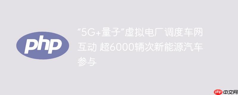 “5g+量子”虚拟电厂调度车网互动 超6000辆次新能源汽车参与