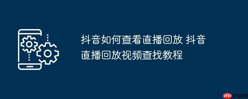 抖音如何查看直播回放 抖音直播回放视频查找教程