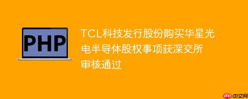 tcl科技发行股份购买华星光电半导体股权事项获深交所审核通过