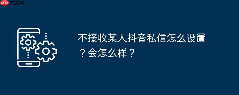 不接收某人抖音私信怎么设置？会怎么样？