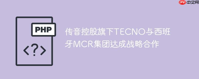 传音控股旗下tecno与西班牙mcr集团达成战略合作